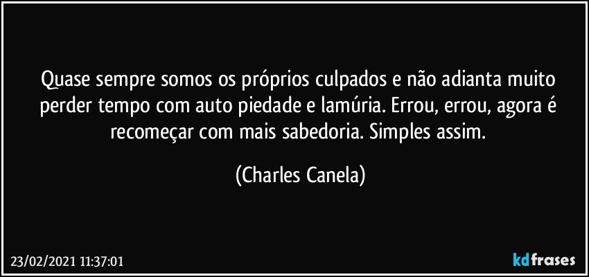 Quase sempre somos os próprios culpados e não adianta muito perder tempo com auto piedade e lamúria. Errou, errou, agora é recomeçar com mais sabedoria. Simples assim. (Charles Canela)