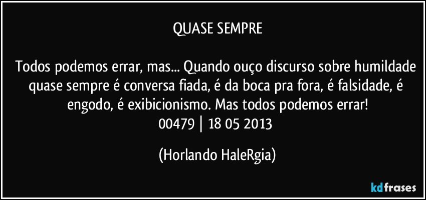 QUASE SEMPRE

Todos podemos errar, mas... Quando ouço discurso sobre humildade quase sempre é conversa fiada, é da boca pra fora, é falsidade, é engodo, é exibicionismo. Mas todos podemos errar!
00479 | 18/05/2013 (Horlando HaleRgia)