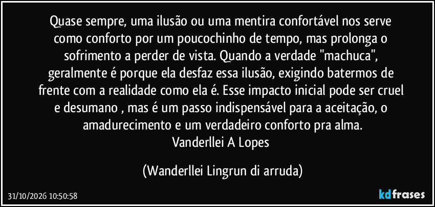 Quase sempre, uma ilusão ou uma mentira confortável nos serve como conforto por um poucochinho de tempo, mas prolonga o sofrimento a perder de vista. Quando a verdade "machuca", geralmente é porque ela desfaz essa ilusão, exigindo batermos de frente com a realidade como ela é. Esse impacto inicial pode ser cruel e desumano , mas é um passo indispensável para a aceitação, o amadurecimento e um verdadeiro conforto pra alma.
Vanderllei A Lopes (Wanderllei Lingrun di arruda)