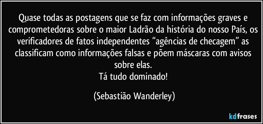 Quase todas as postagens que se faz com informações graves e comprometedoras sobre o maior Ladrão da história do nosso País, os verificadores de fatos independentes “agências de checagem” as classificam como informações falsas e põem máscaras com avisos sobre elas. 
Tá tudo dominado! (Sebastião Wanderley)