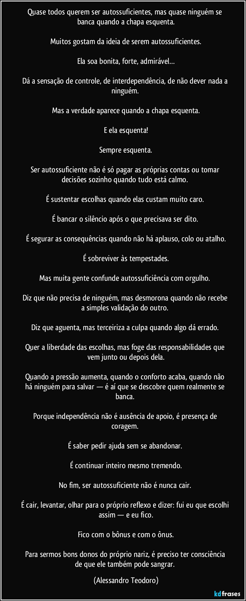 Quase todos querem ser autossuficientes, mas quase ninguém se banca quando a chapa esquenta.

Muitos gostam da ideia de serem autossuficientes.

Ela soa bonita, forte, admirável…

Dá a sensação de controle, de interdependência, de não dever nada a ninguém. 

Mas a verdade aparece quando a chapa esquenta.

E ela esquenta!

Sempre esquenta.

Ser autossuficiente não é só pagar as próprias contas ou tomar decisões sozinho quando tudo está calmo. 

É sustentar escolhas quando elas custam muito caro. 

É bancar o silêncio após o que precisava ser dito. 

É segurar as consequências quando não há aplauso, colo ou atalho.

É sobreviver às tempestades.

Mas muita gente confunde autossuficiência com orgulho. 

Diz que não precisa de ninguém, mas desmorona quando não recebe a simples validação do outro. 

Diz que aguenta, mas terceiriza a culpa quando algo dá errado. 

Quer a liberdade das escolhas, mas foge das responsabilidades que vem junto ou depois dela.

Quando a pressão aumenta, quando o conforto acaba, quando não há ninguém para salvar — é aí que se descobre quem realmente se banca. 

Porque independência não é ausência de apoio, é presença de coragem. 

É saber pedir ajuda sem se abandonar. 

É continuar inteiro mesmo tremendo.

No fim, ser autossuficiente não é nunca cair. 

É cair, levantar, olhar para o próprio reflexo e dizer: fui eu que escolhi assim — e eu fico.

Fico com o bônus e com o ônus.

Para sermos bons donos do próprio nariz, é preciso ter consciência de que ele também pode sangrar. (Alessandro Teodoro)