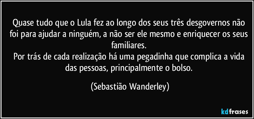 Quase tudo que o Lula fez ao longo dos seus três desgovernos não foi para ajudar a ninguém, a não ser ele mesmo e enriquecer os seus familiares. 
Por trás de cada realização há uma pegadinha que complica a vida das pessoas, principalmente o bolso. (Sebastião Wanderley)