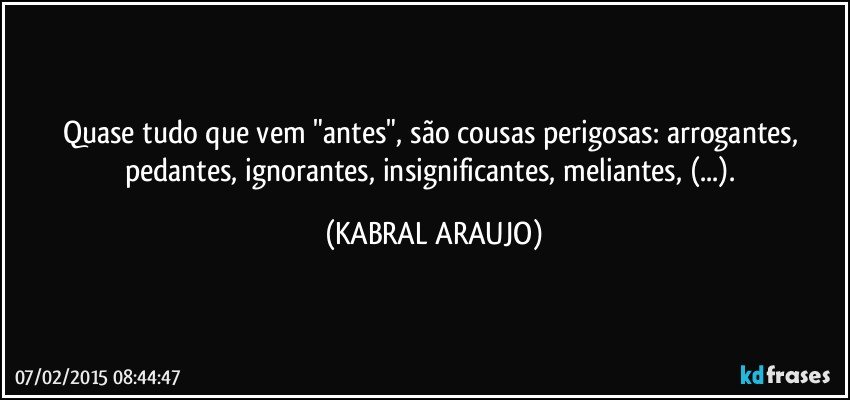 Quase tudo que vem "antes", são cousas perigosas: arrogantes, pedantes, ignorantes, insignificantes, meliantes, (...). (KABRAL ARAUJO)