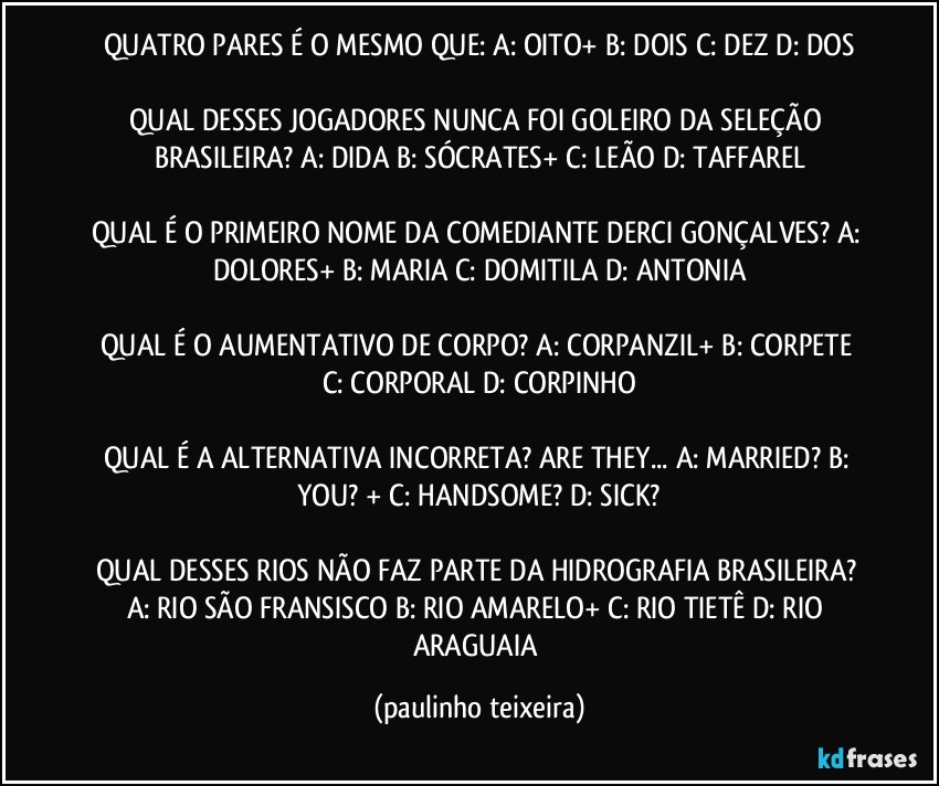 QUATRO PARES É O MESMO QUE: A: OITO+  B: DOIS  C: DEZ  D: DOS

QUAL DESSES JOGADORES NUNCA FOI GOLEIRO DA SELEÇÃO BRASILEIRA? A: DIDA  B: SÓCRATES+  C: LEÃO  D: TAFFAREL

QUAL É O PRIMEIRO NOME DA COMEDIANTE DERCI GONÇALVES? A: DOLORES+  B: MARIA  C: DOMITILA  D: ANTONIA

QUAL É O AUMENTATIVO DE CORPO? A: CORPANZIL+  B: CORPETE  C: CORPORAL  D: CORPINHO

QUAL É A ALTERNATIVA INCORRETA? ARE THEY... A: MARRIED?  B: YOU? +  C: HANDSOME?  D: SICK?

QUAL DESSES RIOS NÃO FAZ PARTE DA HIDROGRAFIA BRASILEIRA?  A: RIO SÃO FRANSISCO  B: RIO AMARELO+  C: RIO TIETÊ  D: RIO ARAGUAIA (paulinho teixeira)