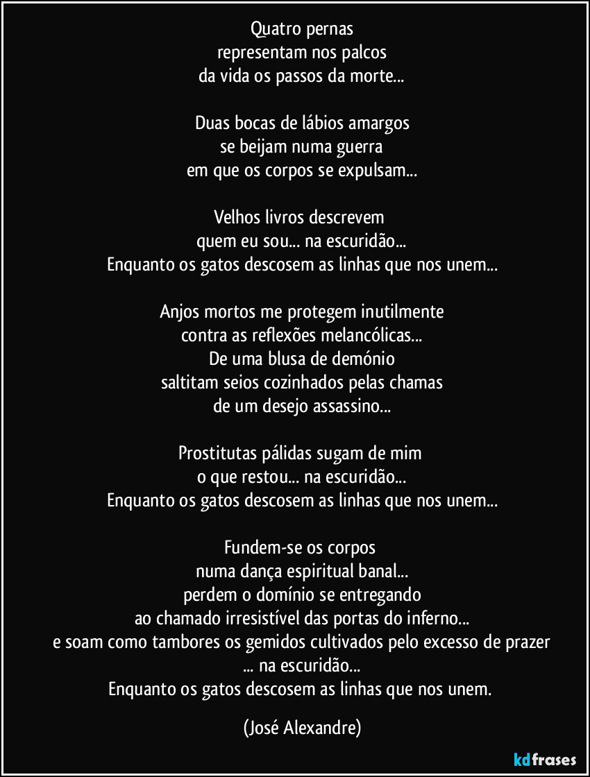 Quatro pernas
representam nos palcos
da vida os passos da morte...

Duas bocas de lábios amargos
se beijam numa guerra
em que os corpos se expulsam...

Velhos livros descrevem 
quem eu sou... na escuridão...
Enquanto os gatos descosem as linhas que nos unem...

Anjos mortos me protegem inutilmente
contra as reflexões melancólicas...
De uma blusa de demónio
saltitam seios cozinhados pelas chamas
de um desejo assassino...

Prostitutas pálidas sugam de mim 
o que restou... na escuridão...
Enquanto os gatos descosem as linhas que nos unem...

Fundem-se os corpos 
numa dança espiritual banal...
perdem o domínio se entregando
ao chamado irresistível das portas do inferno...
e soam como tambores os gemidos cultivados pelo excesso de prazer
... na escuridão...
Enquanto os gatos descosem as linhas que nos unem. (José Alexandre)