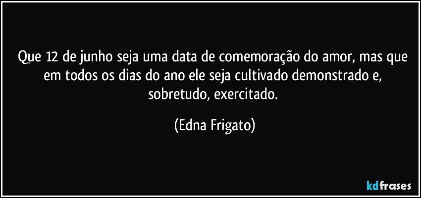 Que 12 de junho seja uma data de comemoração do amor, mas que em todos os dias do ano ele seja cultivado demonstrado e, sobretudo, exercitado. (Edna Frigato)