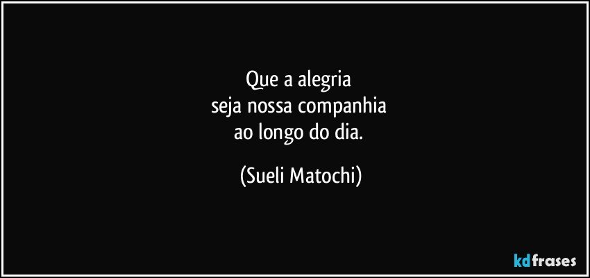 Que a alegria 
seja nossa companhia 
ao longo do dia. (Sueli Matochi)