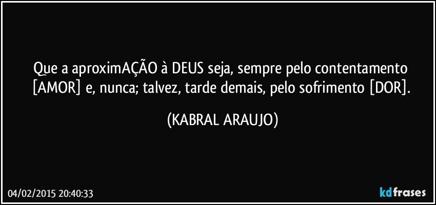 Que a aproximAÇÃO à DEUS seja, sempre pelo contentamento [AMOR] e, nunca; talvez, tarde demais, pelo sofrimento [DOR]. (KABRAL ARAUJO)