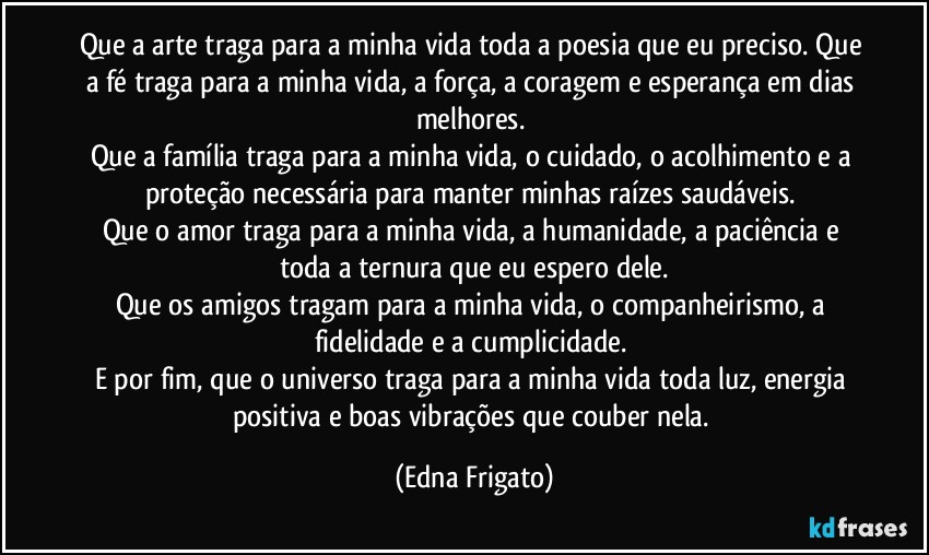 Que a arte traga para a minha vida toda a poesia que eu preciso. Que a fé traga para a minha vida, a força, a coragem e esperança em dias melhores. 
Que a família traga para a minha vida, o cuidado, o acolhimento e a proteção necessária para manter minhas raízes saudáveis. 
Que o amor traga para a minha vida, a humanidade, a paciência e toda a ternura que eu espero dele.
Que os amigos tragam para a minha vida, o companheirismo, a fidelidade e a cumplicidade. 
E por fim, que o universo traga para a minha vida toda luz, energia positiva e boas vibrações que couber nela. (Edna Frigato)