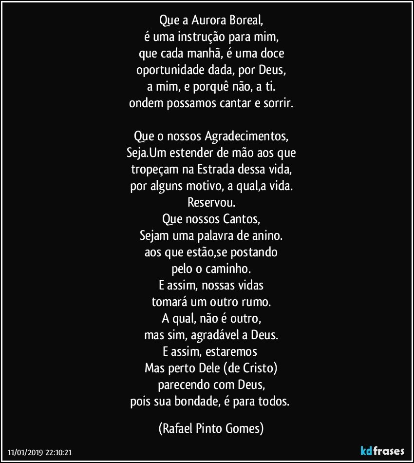 Que a Aurora Boreal,
é uma instrução para mim,
que cada manhã, é uma doce
oportunidade dada, por Deus,
a mim, e porquê não, a ti.
ondem possamos cantar e sorrir.

Que o nossos Agradecimentos,
Seja.Um estender de mão aos que
tropeçam na Estrada dessa vida,
por alguns motivo, a qual,a vida.
Reservou.
Que nossos Cantos,
Sejam uma palavra de anino.
aos que estão,se postando
pelo o caminho.
E assim, nossas vidas
tomará um outro rumo.
A qual, não é outro,
mas sim, agradável a Deus.
E assim, estaremos 
Mas perto Dele (de Cristo)
parecendo com Deus,
pois sua bondade, é para todos. (Rafael Pinto Gomes)