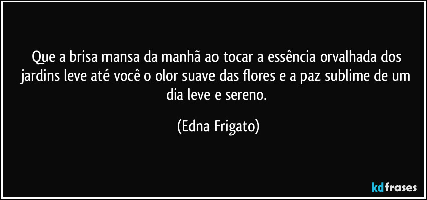 Que a brisa mansa da manhã ao tocar a essência orvalhada dos jardins leve até você o olor suave das flores e a paz sublime de um dia leve e sereno. (Edna Frigato)