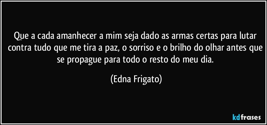 Que a cada amanhecer a mim seja dado as armas certas para lutar contra tudo que me tira a paz, o sorriso e o brilho do olhar antes que se propague para todo o resto do meu dia. (Edna Frigato)