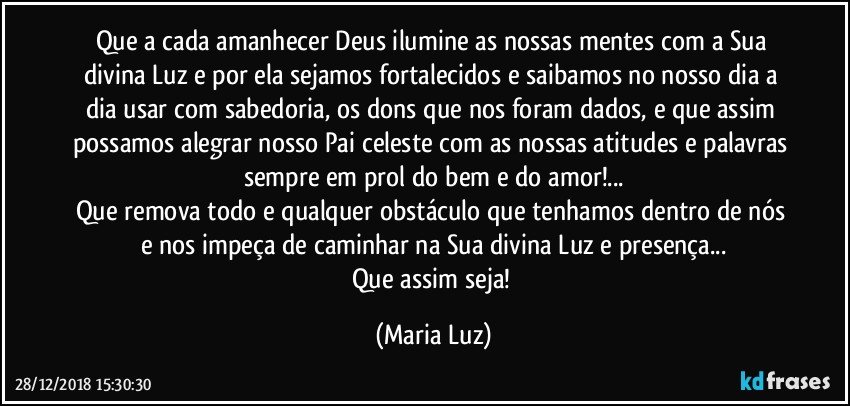 Que a cada amanhecer Deus ilumine as nossas mentes com a Sua divina Luz e por ela sejamos fortalecidos e saibamos no nosso dia a dia usar com sabedoria, os dons que nos foram dados, e que assim possamos alegrar nosso Pai celeste com as nossas atitudes e palavras sempre em prol do bem e do amor!...
Que remova todo e qualquer obstáculo que tenhamos dentro de nós e nos impeça de caminhar na Sua divina Luz e presença...
Que assim seja! (Maria Luz)