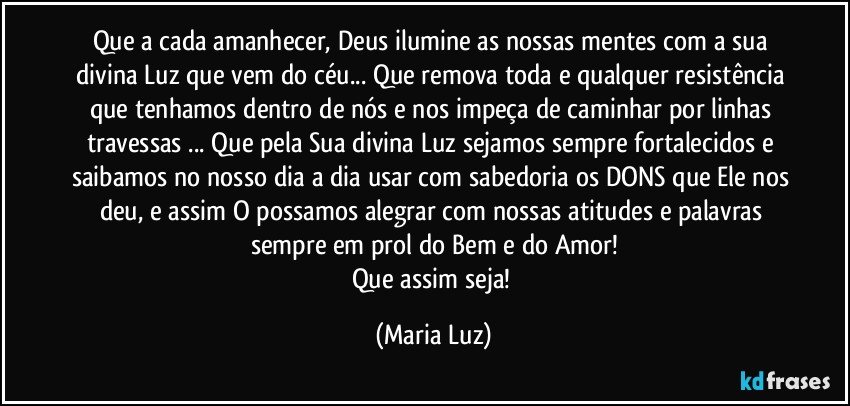 Que a cada amanhecer, Deus ilumine as nossas mentes com a sua divina Luz que vem do céu... Que remova toda e qualquer resistência que tenhamos dentro de nós e nos impeça de caminhar por linhas travessas ... Que pela Sua divina Luz sejamos sempre fortalecidos e saibamos no nosso dia a dia usar com sabedoria os DONS que Ele nos deu, e assim O possamos alegrar com nossas atitudes e palavras sempre em prol do Bem e do Amor!
Que assim seja! (Maria Luz)