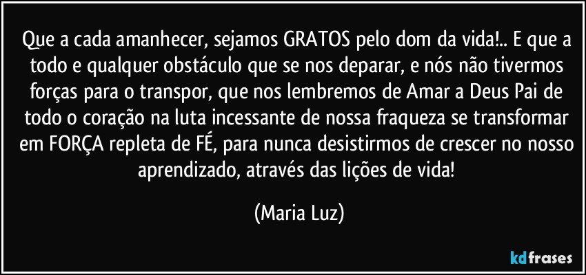 Que a cada amanhecer, sejamos GRATOS pelo dom da vida!.. E que a todo e qualquer obstáculo que se nos deparar, e nós não tivermos forças para o transpor, que nos lembremos de Amar a Deus Pai de todo o coração na luta incessante de nossa fraqueza se transformar em FORÇA repleta de FÉ, para nunca desistirmos de crescer no nosso aprendizado, através das lições de vida! (Maria Luz)