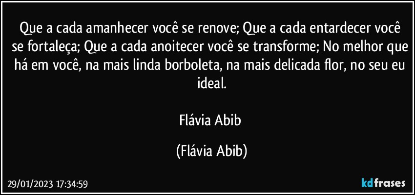 Que a cada amanhecer você se renove; Que a cada entardecer você se fortaleça; Que a cada anoitecer você se transforme; No melhor que há em você, na mais linda borboleta, na mais delicada flor, no seu eu ideal.

Flávia Abib (Flávia Abib)