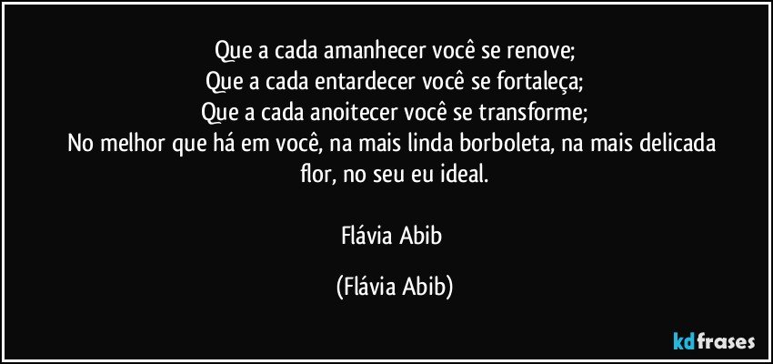 Que a cada amanhecer você se renove;
Que a cada entardecer você se fortaleça;
Que a cada anoitecer você se transforme;
No melhor que há em você, na mais linda borboleta, na mais delicada flor, no seu eu ideal.

Flávia Abib (Flávia Abib)