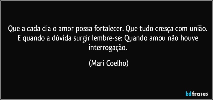 Que a cada dia o amor possa fortalecer. Que tudo cresça com união. E quando a dúvida surgir lembre-se: Quando amou não houve interrogação. (Mari Coelho)