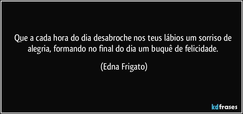 Que a cada hora do dia desabroche nos teus lábios um sorriso de alegria, formando no final do dia um buquê de felicidade. (Edna Frigato)