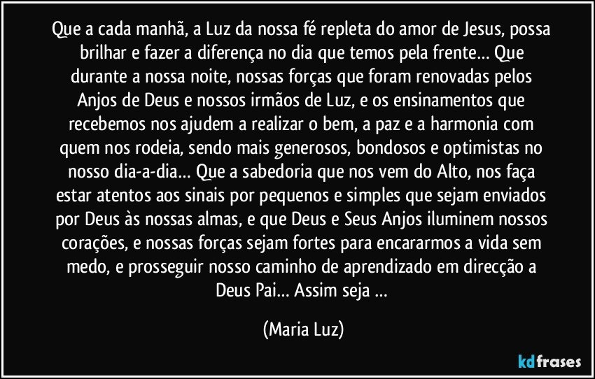 Que a cada manhã, a Luz da nossa fé repleta do amor de Jesus, possa brilhar e fazer a diferença no dia que temos pela frente… Que durante a nossa noite, nossas forças que foram renovadas pelos Anjos de Deus e nossos irmãos de Luz, e  os ensinamentos que recebemos nos ajudem a realizar o bem, a paz e a harmonia com quem nos rodeia, sendo mais generosos, bondosos e optimistas no nosso dia-a-dia… Que a sabedoria que nos vem do Alto, nos faça estar atentos aos sinais por pequenos e simples que sejam enviados por Deus às nossas almas, e que Deus e Seus Anjos iluminem nossos corações, e nossas forças sejam fortes para encararmos a vida sem medo, e prosseguir nosso caminho de aprendizado em direcção a Deus Pai… Assim seja … (Maria Luz)