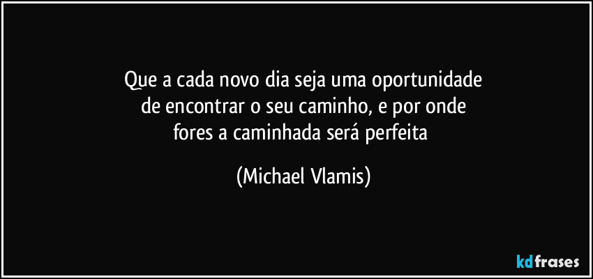 Que a cada novo dia seja uma oportunidade
de encontrar o seu caminho, e por onde
fores a caminhada será perfeita (Michael Vlamis)