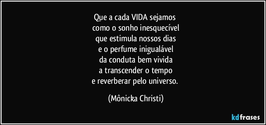 Que a cada VIDA sejamos 
como o sonho inesquecível
que estimula nossos dias
e o perfume inigualável
da conduta bem vivida
 a transcender o tempo 
e reverberar pelo universo. (Mônicka Christi)