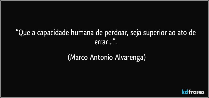 “Que a capacidade humana de perdoar, seja superior ao ato de errar...”. (Marco Antonio Alvarenga)