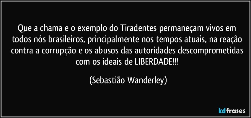 Que a chama e o exemplo do Tiradentes permaneçam vivos em todos nós brasileiros, principalmente nos tempos atuais, na reação contra a corrupção e os abusos das autoridades descomprometidas com os ideais de LIBERDADE!!! (Sebastião Wanderley)