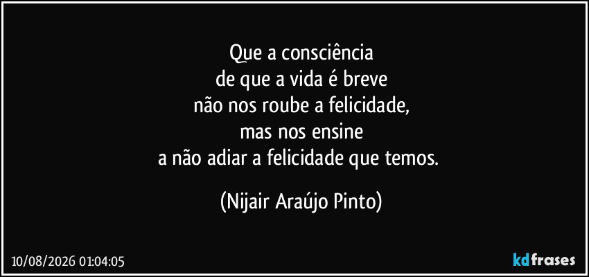 Que a consciência
de que a vida é breve
não nos roube a felicidade,
mas nos ensine
a não adiar a felicidade que temos. (Nijair Araújo Pinto)