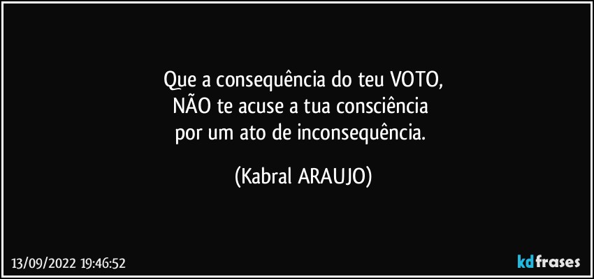 Que a consequência do teu VOTO,
NÃO te acuse a  tua consciência 
por um ato de inconsequência. (KABRAL ARAUJO)