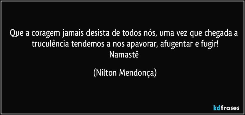 Que a coragem jamais desista de todos nós, uma vez que chegada a truculência tendemos a nos apavorar, afugentar e fugir!
Namastê (Nilton Mendonça)