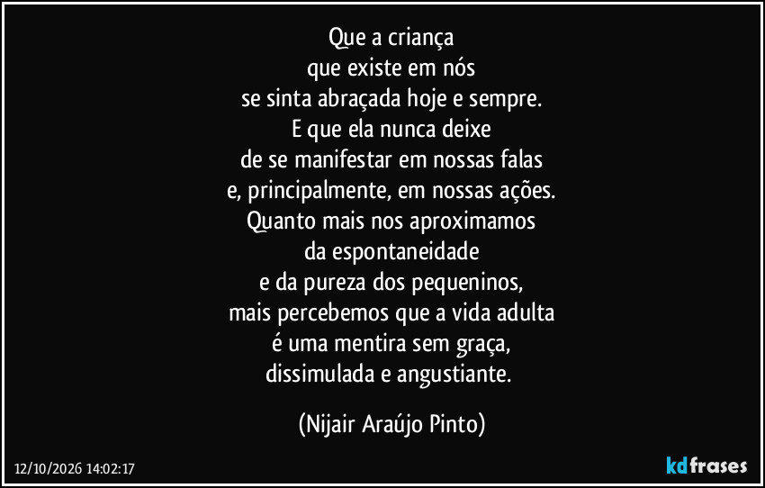 Que a criança
que existe em nós
se sinta abraçada hoje e sempre.
E que ela nunca deixe
de se manifestar em nossas falas
e, principalmente, em nossas ações.
Quanto mais nos aproximamos
da espontaneidade
e da pureza dos pequeninos,
mais percebemos que a vida adulta
é uma mentira sem graça,
dissimulada e angustiante. (Nijair Araújo Pinto)