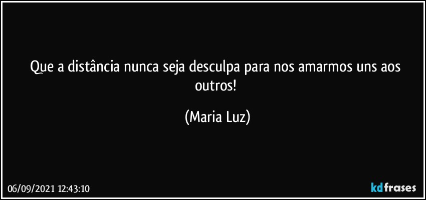 Que a distância nunca seja desculpa para nos amarmos uns aos outros! (Maria Luz)