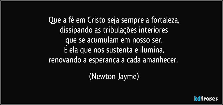 Que a fé em Cristo seja sempre a fortaleza,
dissipando as tribulações interiores
que se acumulam em nosso ser.
É ela que nos sustenta e ilumina,
renovando a esperança a cada amanhecer. (Newton Jayme)