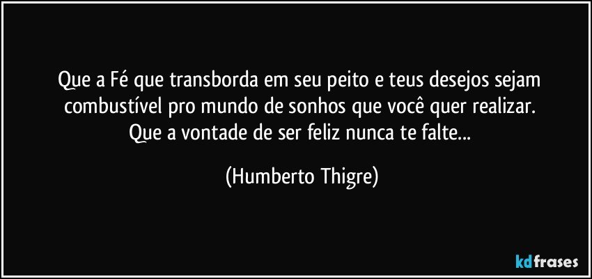 Que a Fé que transborda em seu peito e teus desejos sejam combustível pro mundo de sonhos que você quer realizar. 
Que a vontade de ser feliz nunca te falte... (Humberto Thigre)