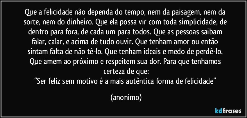 Que a felicidade não dependa do tempo, nem da paisagem, nem da sorte, nem do dinheiro. Que ela possa vir com toda simplicidade, de dentro para fora, de cada um para todos. Que as pessoas saibam falar, calar, e acima de tudo ouvir. Que tenham amor ou então sintam falta de não tê-lo. Que tenham ideais e medo de perdê-lo. Que amem ao próximo e respeitem sua dor. Para que tenhamos certeza de que:
“Ser feliz sem motivo é a mais autêntica forma de felicidade” (anonimo)