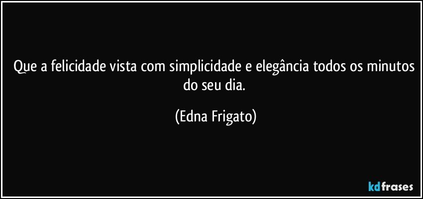 Que a felicidade vista com simplicidade e elegância todos os minutos do seu dia. (Edna Frigato)