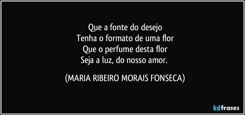 Que a fonte do desejo
Tenha o formato de uma flor
Que o perfume desta flor
Seja a luz, do nosso amor. (MARIA RIBEIRO MORAIS FONSECA)