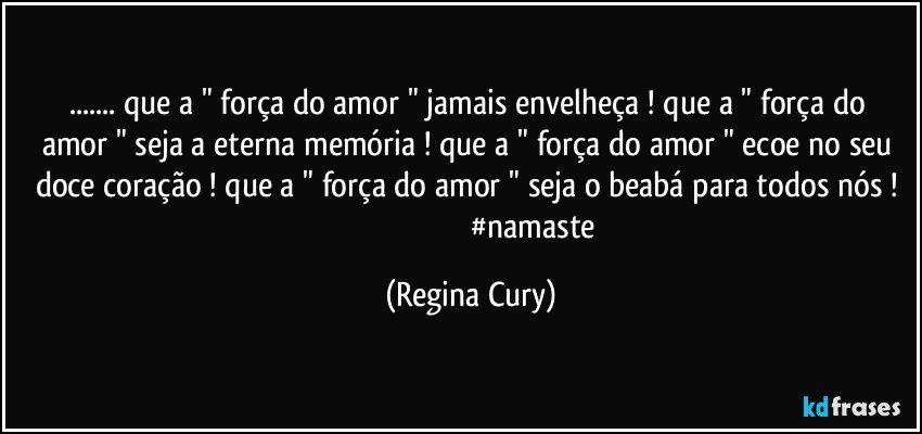 ...  que a " força do  amor "  jamais envelheça ! que a " força do amor " seja a eterna memória ! que a " força do amor "  ecoe no seu doce coração  ! que a " força do amor " seja o beabá  para todos nós !                                                              #namaste (Regina Cury)