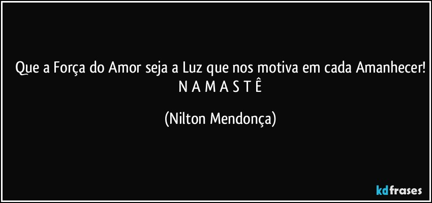 Que a Força do Amor seja a Luz que nos motiva em cada Amanhecer!
 N A M A S T Ê (Nilton Mendonça)