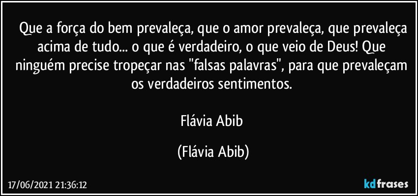 ⁠Que a força do bem prevaleça, que o amor prevaleça, que prevaleça acima de tudo... o que é verdadeiro, o que veio de Deus! Que ninguém precise tropeçar nas "falsas palavras", para que prevaleçam os verdadeiros sentimentos. 

Flávia Abib (Flávia Abib)