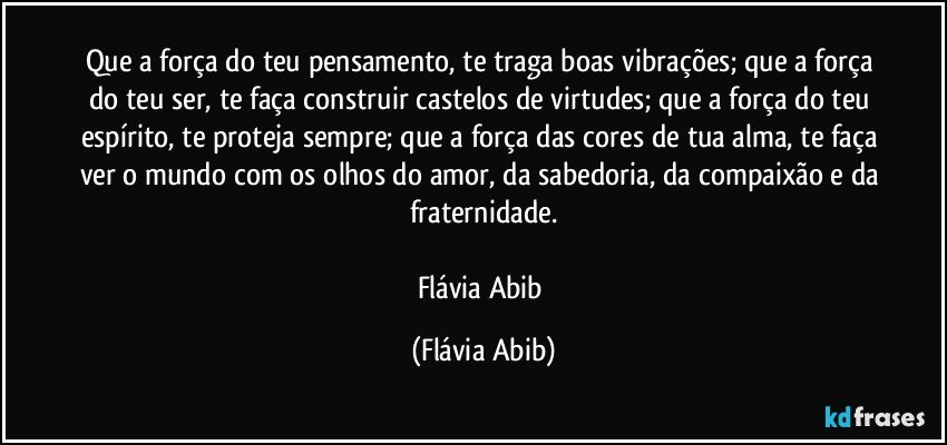 Que a força do teu pensamento, te traga boas vibrações; que a força do teu ser, te faça construir castelos de virtudes; que a força do teu espírito, te proteja sempre; que a força das cores de tua alma, te faça ver o mundo com os olhos do amor, da sabedoria, da compaixão e da fraternidade.

Flávia Abib (Flávia Abib)