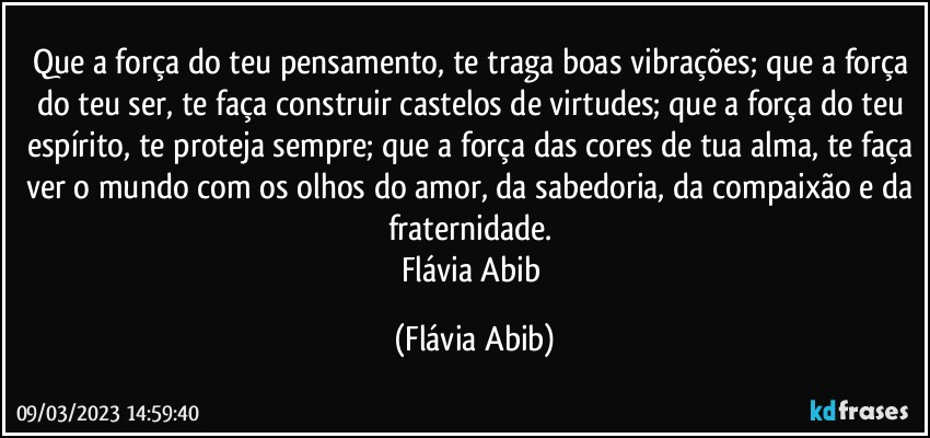 Que a força do teu pensamento, te traga boas vibrações; que a força do teu ser, te faça construir castelos de virtudes; que a força do teu espírito, te proteja sempre; que a força das cores de tua alma, te faça ver o mundo com os olhos do amor, da sabedoria, da compaixão e da fraternidade. 
Flávia Abib (Flávia Abib)