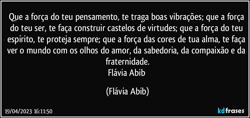 Que a força do teu pensamento, te traga boas vibrações; que a força do teu ser, te faça construir castelos de virtudes; que a força do teu espírito, te proteja sempre; que a força das cores de tua alma, te faça ver o mundo com os olhos do amor, da sabedoria, da compaixão e da fraternidade.
Flávia Abib (Flávia Abib)