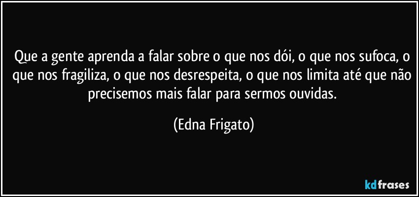 Que a gente aprenda a falar sobre o que nos dói, o que nos sufoca, o que nos fragiliza, o que nos desrespeita, o que nos limita até que não precisemos mais falar para sermos ouvidas. (Edna Frigato)