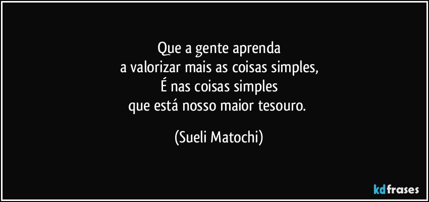 Que a gente aprenda
a valorizar mais as coisas simples,
É nas coisas simples
que está nosso maior tesouro. (Sueli Matochi)