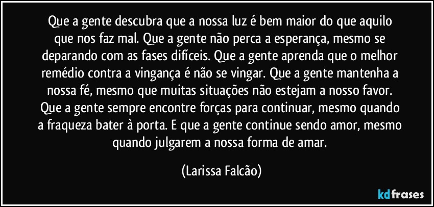 Que a gente descubra que a nossa luz é bem maior do que aquilo que nos faz mal. Que a gente não perca a esperança, mesmo se deparando com as fases difíceis. Que a gente aprenda que o melhor remédio contra a vingança é não se vingar. Que a gente mantenha a nossa fé, mesmo que muitas situações não estejam a nosso favor. Que a gente sempre encontre forças para continuar, mesmo quando a fraqueza bater à porta. E que a gente continue sendo amor, mesmo quando julgarem a nossa forma de amar. (Larissa Falcão)