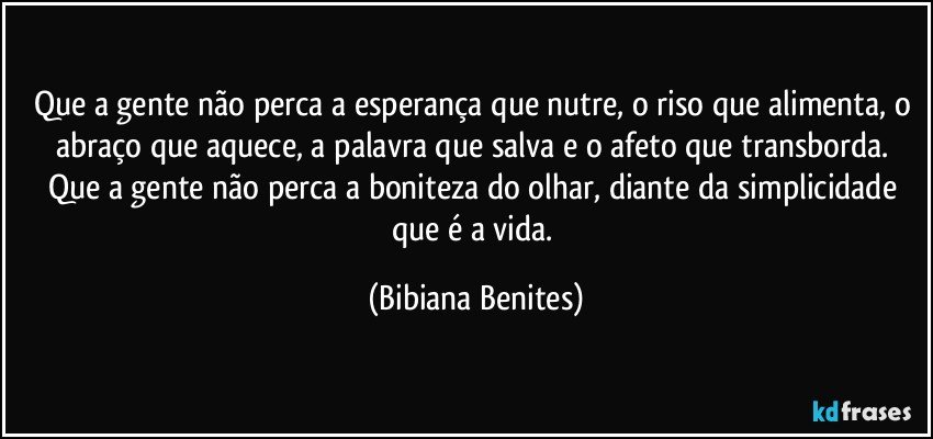 Que a gente não perca a esperança que nutre, o riso que alimenta, o abraço que aquece, a palavra que salva e o afeto que transborda. Que a gente não perca a boniteza do olhar, diante da simplicidade que é a vida. (Bibiana Benites)