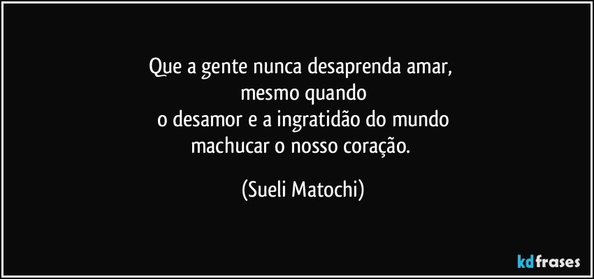 Que a gente nunca desaprenda amar, 
mesmo quando
o desamor e a ingratidão do mundo
machucar o nosso coração. (Sueli Matochi)