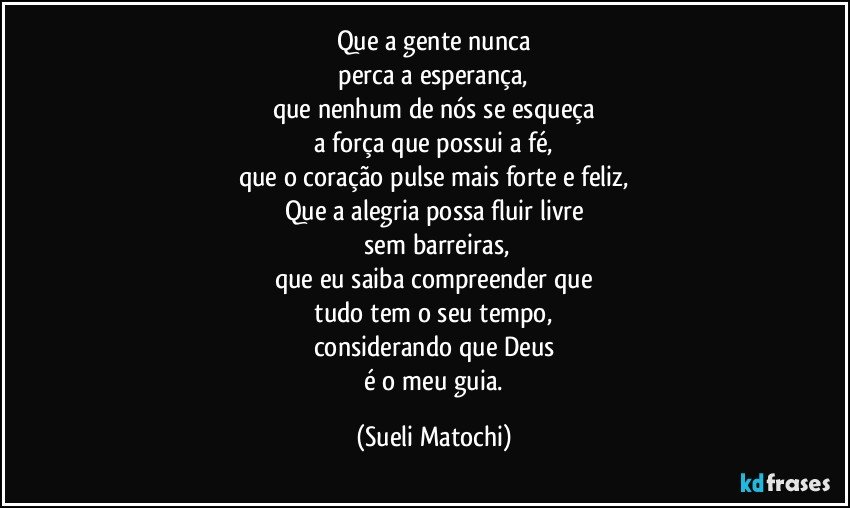 Que a gente nunca
 perca a esperança, 
que nenhum de nós se esqueça
 a força que possui a fé, 
que o coração pulse mais forte e feliz,
Que a alegria possa fluir livre
 sem barreiras,
que eu saiba compreender que
 tudo tem o seu tempo, 
considerando que Deus
 é o meu guia. (Sueli Matochi)